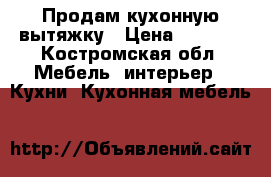 Продам кухонную вытяжку › Цена ­ 1 000 - Костромская обл. Мебель, интерьер » Кухни. Кухонная мебель   